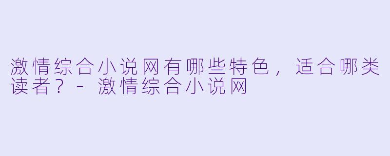激情综合小说网有哪些特色,适合哪类读者?