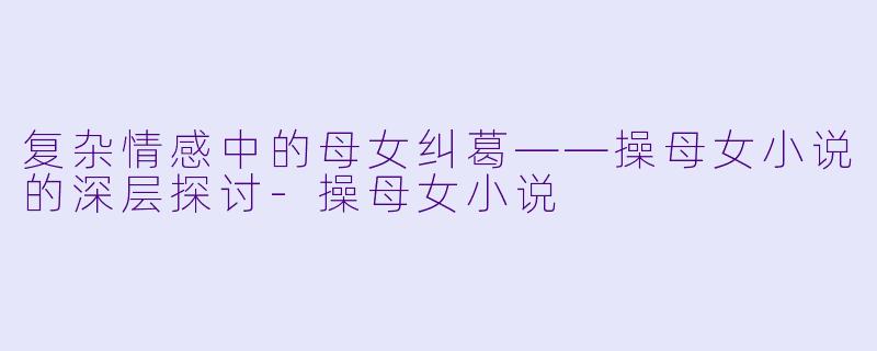 复杂情感中的母女纠葛——操母女小说的深层探讨-操母女小说