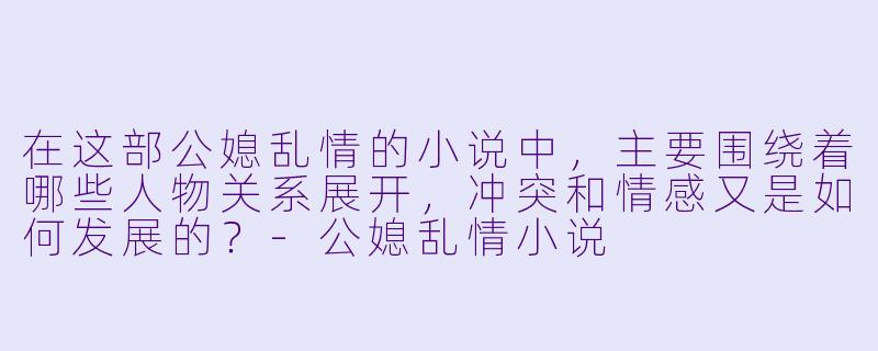 在这部公媳乱情的小说中,主要围绕着哪些人物关系展开,冲突和情感又是如何发展的?
