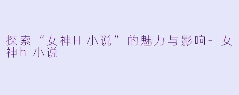 探索“女神H小说”的魅力与影响-女神h小说