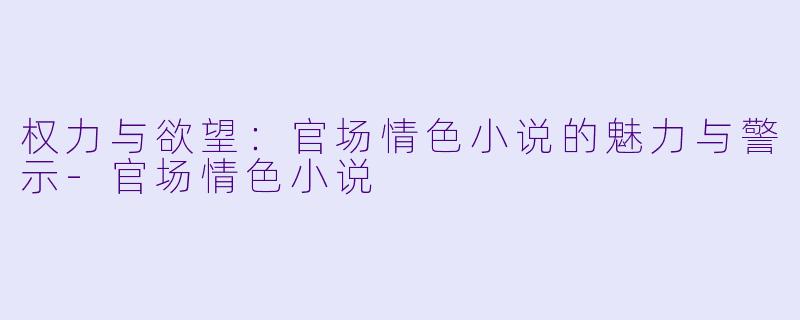 权力与欲望：官场情色小说的魅力与警示-官场情色小说