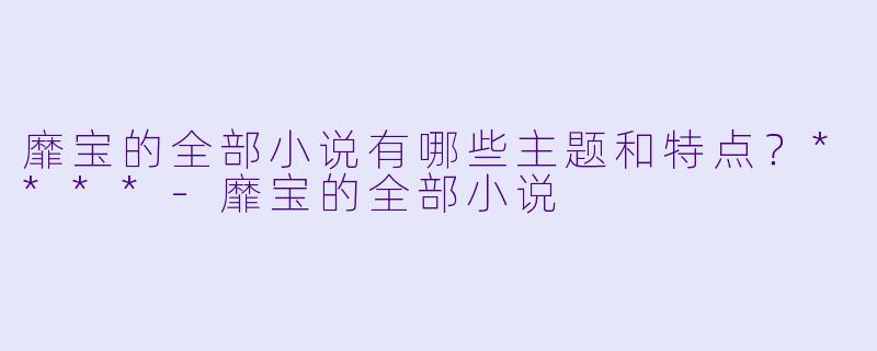 靡宝的全部小说有哪些主题和特点?****