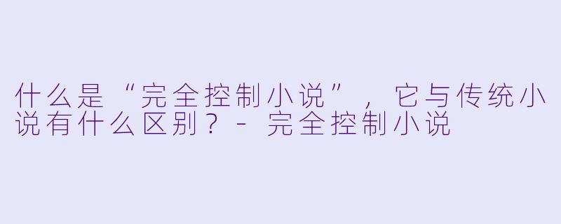 什么是“完全控制小说”,它与传统小说有什么区别?