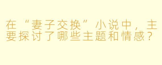 在“妻子交换”小说中,主要探讨了哪些主题和情感?