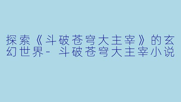 探索《斗破苍穹大主宰》的玄幻世界-斗破苍穹大主宰小说