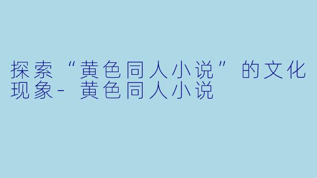 探索“黄色同人小说”的文化现象-黄色同人小说