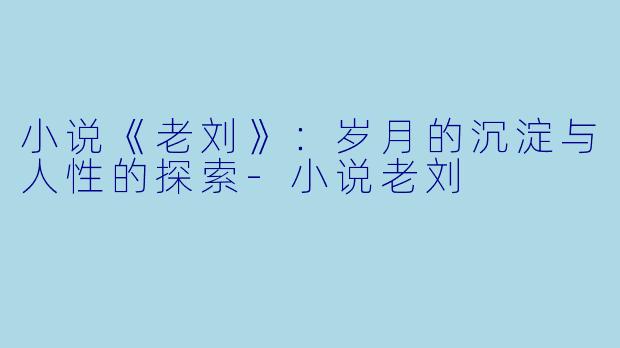 小说《老刘》:岁月的沉淀与人性的探索