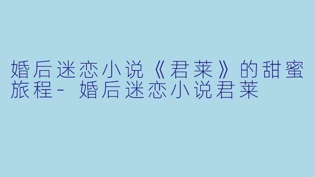婚后迷恋小说《君莱》的甜蜜旅程-婚后迷恋小说君莱