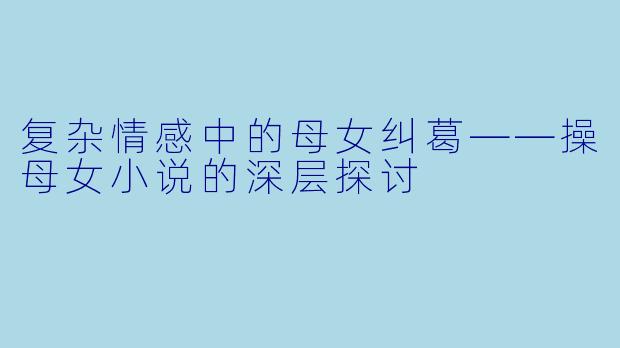 复杂情感中的母女纠葛——操母女小说的深层探讨