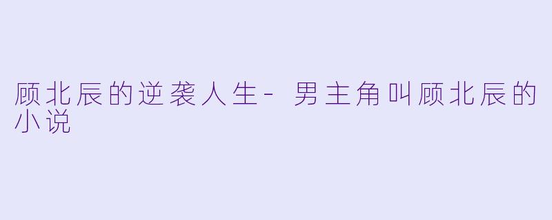 顾北辰的逆袭人生-男主角叫顾北辰的小说