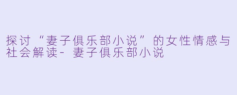 探讨“妻子俱乐部小说”的女性情感与社会解读-妻子俱乐部小说