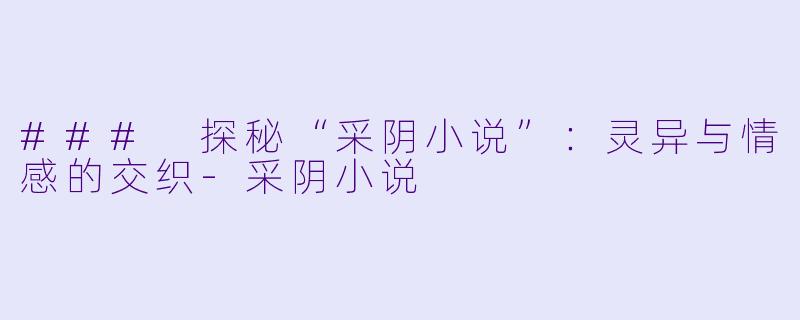 ### 探秘“采阴小说”：灵异与情感的交织-采阴小说