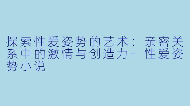 探索性爱姿势的艺术：亲密关系中的激情与创造力-性爱姿势小说