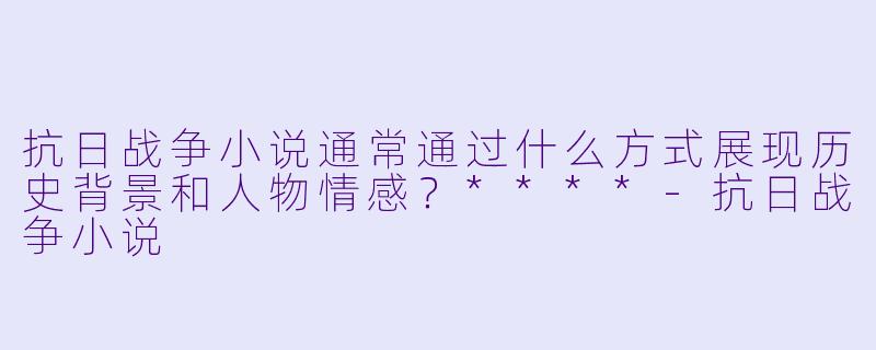 抗日战争小说通常通过什么方式展现历史背景和人物情感？****-抗日战争小说