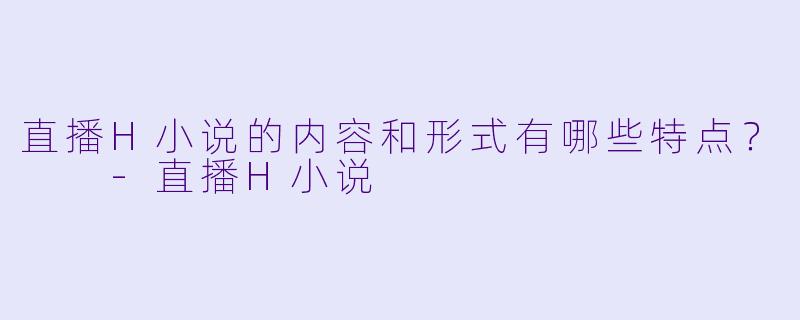 直播H小说的内容和形式有哪些特点?