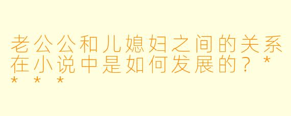 老公公和儿媳妇之间的关系在小说中是如何发展的?****