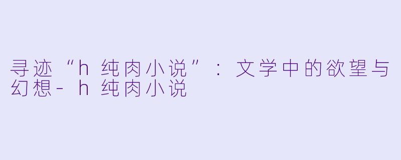 寻迹“h纯肉小说”:文学中的欲望与幻想