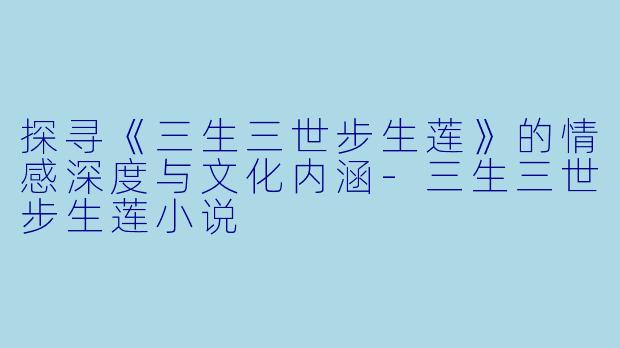 探寻《三生三世步生莲》的情感深度与文化内涵-三生三世步生莲小说