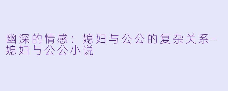 幽深的情感：媳妇与公公的复杂关系-媳妇与公公小说