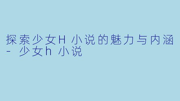 探索少女H小说的魅力与内涵-少女h小说