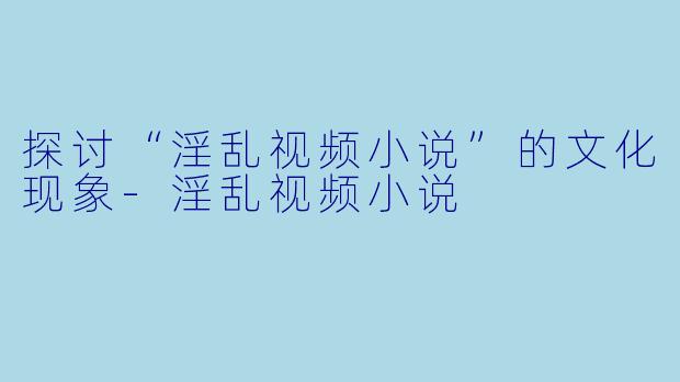 探讨“淫乱视频小说”的文化现象-淫乱视频小说