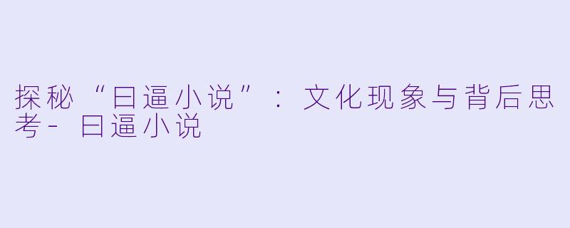 探秘“曰逼小说”：文化现象与背后思考-曰逼小说
