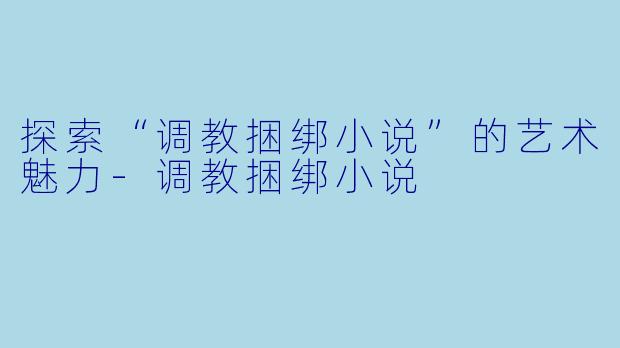探索“调教捆绑小说”的艺术魅力-调教捆绑小说