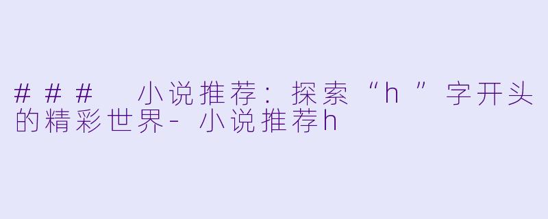 ### 小说推荐：探索“h”字开头的精彩世界-小说推荐h
