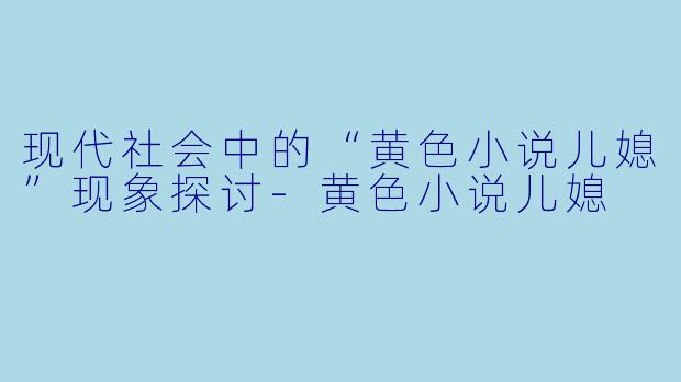 现代社会中的“黄色小说儿媳”现象探讨-黄色小说儿媳