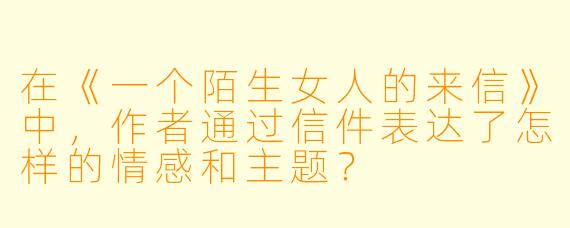 在《一个陌生女人的来信》中,作者通过信件表达了怎样的情感和主题?