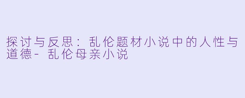 探讨与反思：乱伦题材小说中的人性与道德-乱伦母亲小说