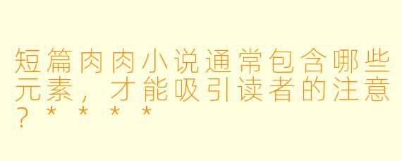 短篇肉肉小说通常包含哪些元素，才能吸引读者的注意？****