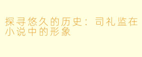 探寻悠久的历史：司礼监在小说中的形象
