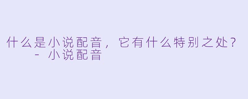 什么是小说配音，它有什么特别之处？  -小说配音