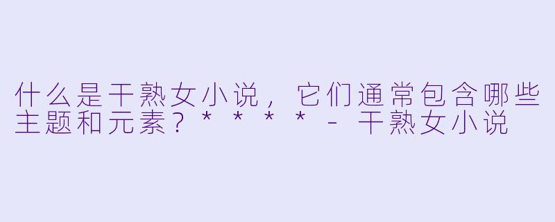 什么是干熟女小说,它们通常包含哪些主题和元素?****
