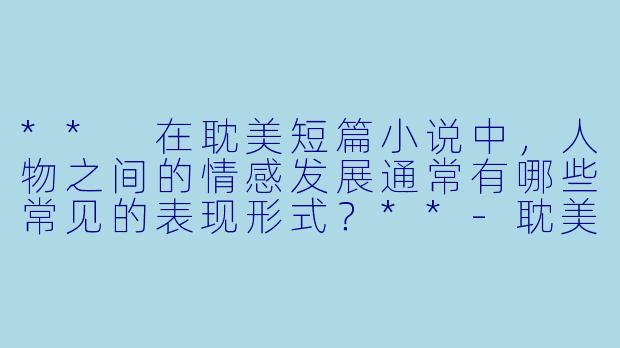 ** 在耽美短篇小说中，人物之间的情感发展通常有哪些常见的表现形式？**-耽美短篇小说