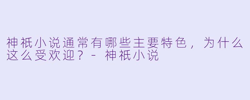 神祇小说通常有哪些主要特色,为什么这么受欢迎?