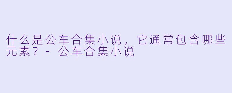 什么是公车合集小说，它通常包含哪些元素？-公车合集小说