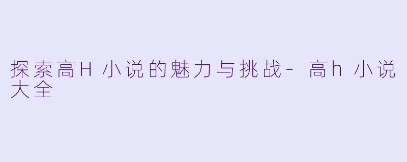 探索高H小说的魅力与挑战-高h小说大全
