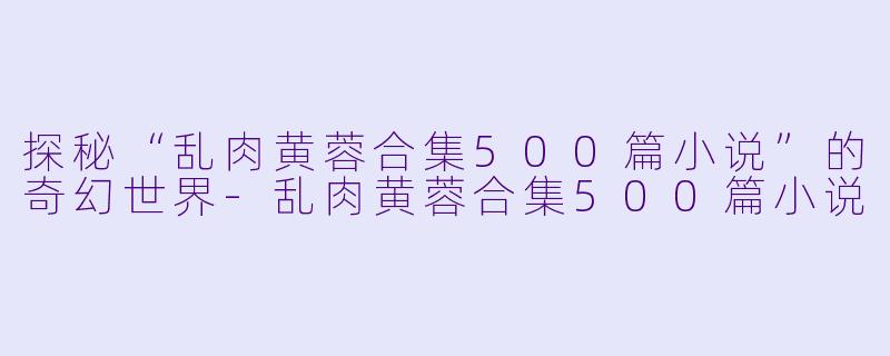 探秘“乱肉黄蓉合集500篇小说”的奇幻世界-乱肉黄蓉合集500篇小说
