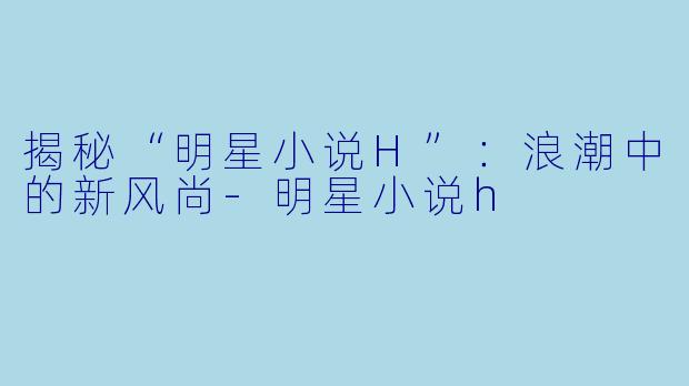 揭秘“明星小说H”：浪潮中的新风尚-明星小说h
