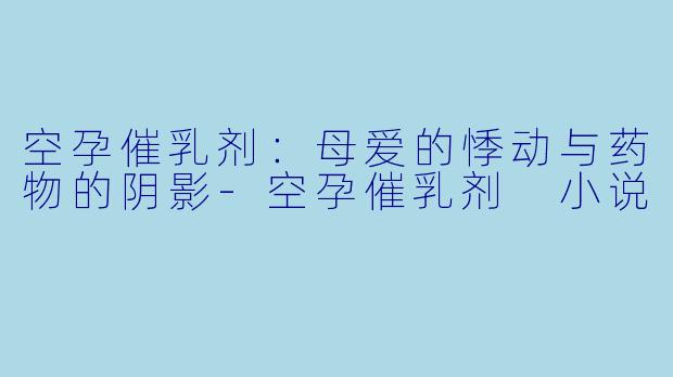 空孕催乳剂：母爱的悸动与药物的阴影-空孕催乳剂 小说