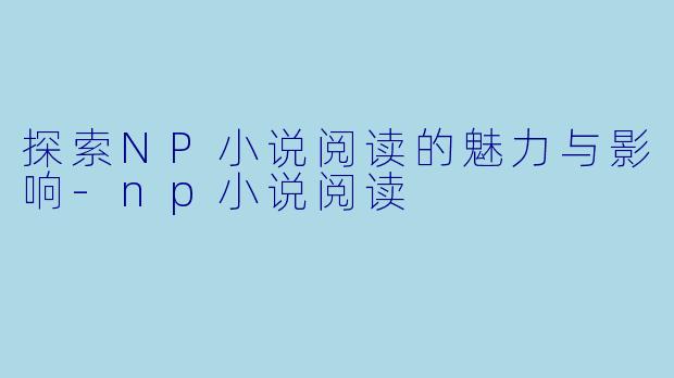 探索NP小说阅读的魅力与影响-np小说阅读