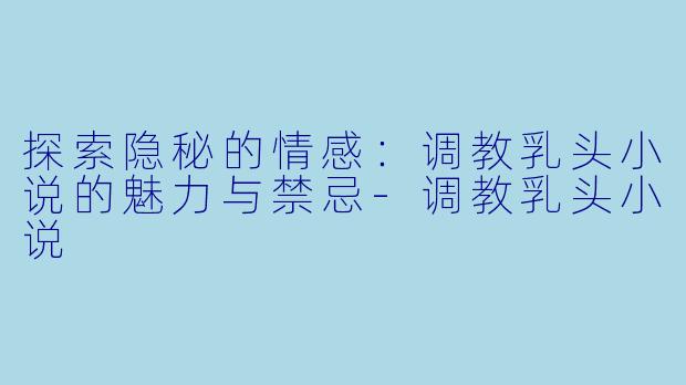 探索隐秘的情感：调教乳头小说的魅力与禁忌-调教乳头小说