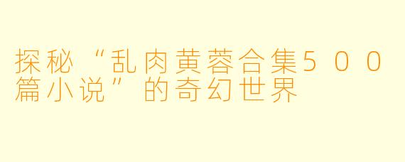 探秘“乱肉黄蓉合集500篇小说”的奇幻世界