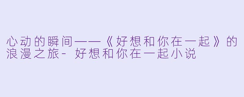 心动的瞬间——《好想和你在一起》的浪漫之旅-好想和你在一起小说