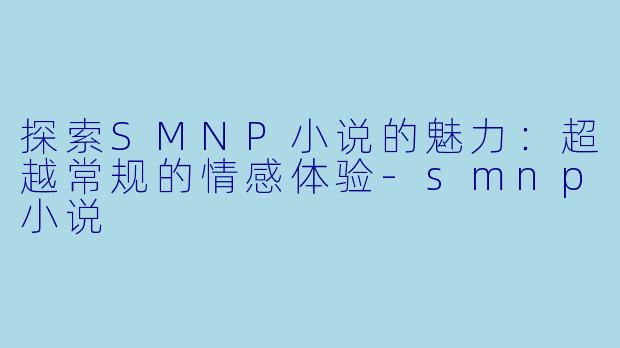 探索SMNP小说的魅力：超越常规的情感体验-smnp小说