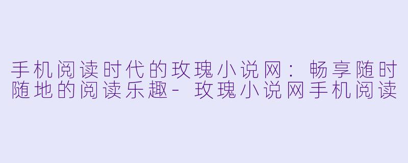 手机阅读时代的玫瑰小说网：畅享随时随地的阅读乐趣-玫瑰小说网手机阅读