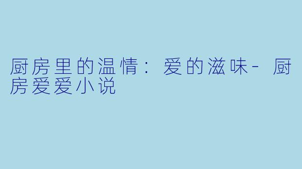 厨房里的温情：爱的滋味-厨房爱爱小说