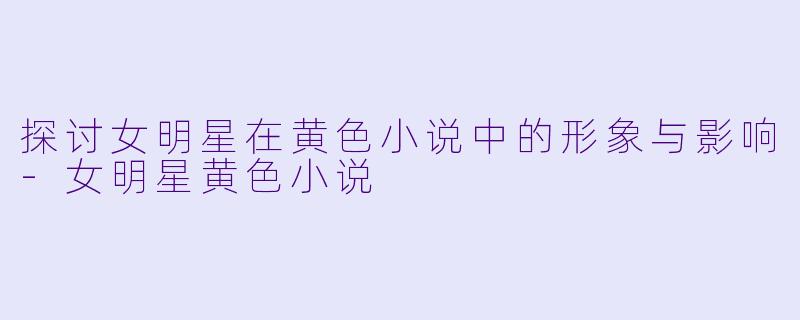 探讨女明星在黄色小说中的形象与影响-女明星黄色小说